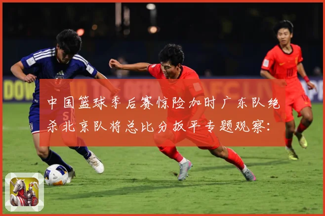 中国篮球季后赛惊险加时广东队绝杀北京队将总比分扳平专题观察：最新赛事动态与深度分析