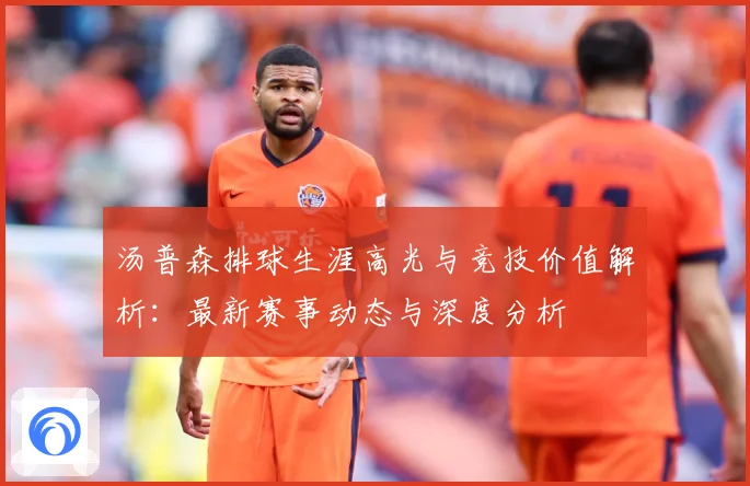 汤普森排球生涯高光与竞技价值解析：最新赛事动态与深度分析