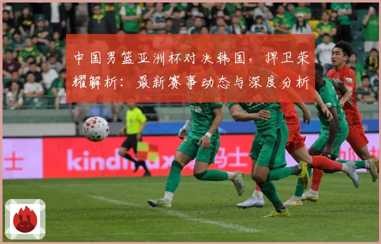 中国男篮亚洲杯对决韩国，捍卫荣耀解析：最新赛事动态与深度分析