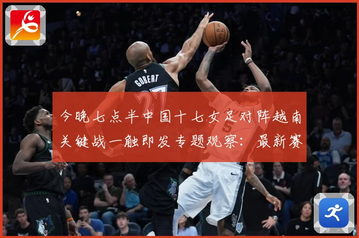 今晚七点半中国十七女足对阵越南关键战一触即发专题观察：最新赛事动态与深度分析
