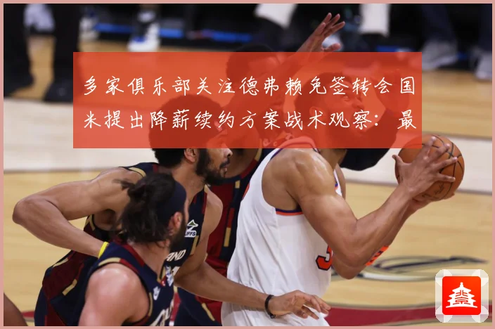 多家俱乐部关注德弗赖免签转会国米提出降薪续约方案战术观察：最新赛事动态与深度分析