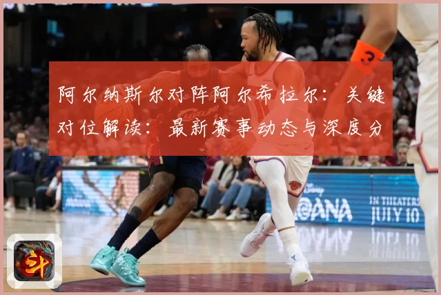 阿尔纳斯尔对阵阿尔希拉尔：关键对位解读：最新赛事动态与深度分析