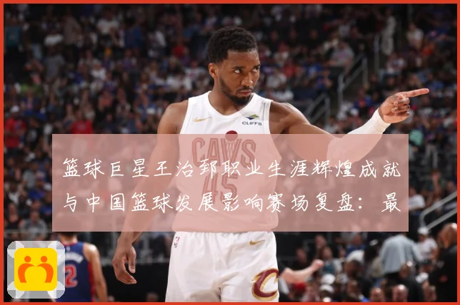 篮球巨星王治郅职业生涯辉煌成就与中国篮球发展影响赛场复盘：最新赛事动态与深度分析