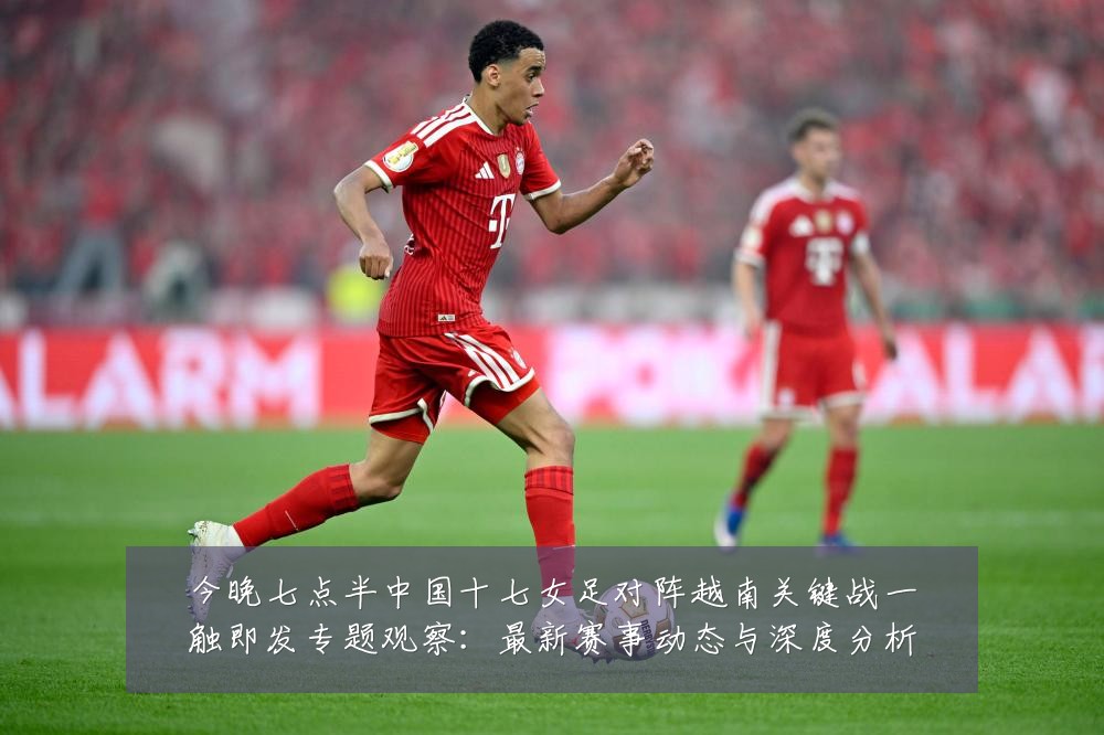 今晚七点半中国十七女足对阵越南关键战一触即发专题观察:最新赛事动态与深度分析