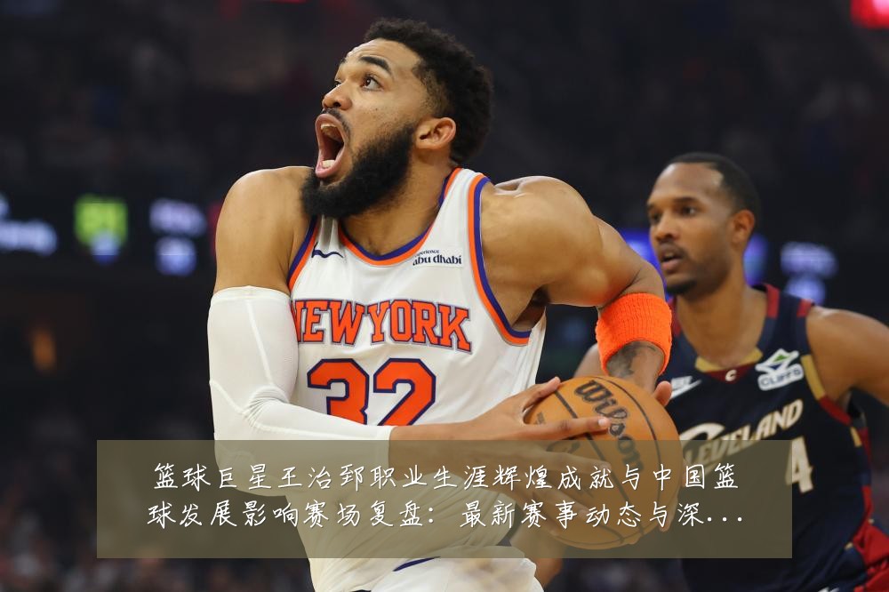 篮球巨星王治郅职业生涯辉煌成就与中国篮球发展影响赛场复盘：最新赛事动态与深度分析