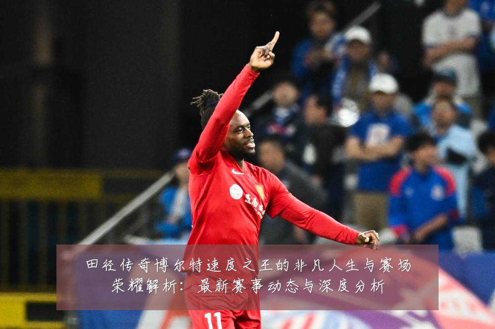 田径传奇博尔特速度之王的非凡人生与赛场荣耀解析:最新赛事动态与深度分析