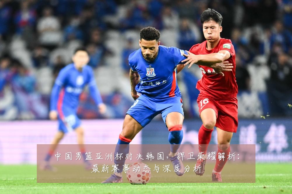 中国男篮亚洲杯对决韩国,捍卫荣耀解析:最新赛事动态与深度分析