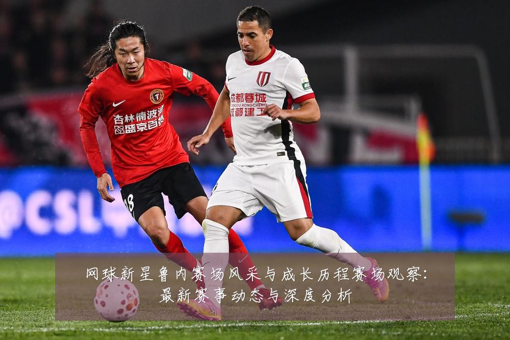网球新星鲁内赛场风采与成长历程赛场观察:最新赛事动态与深度分析